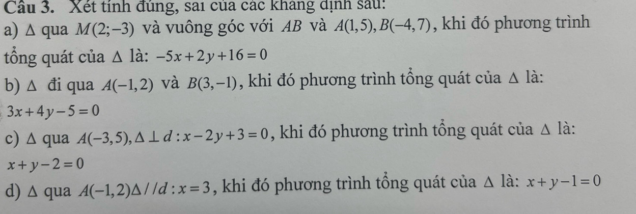 Xét tính đúng, sai của các kháng dịnh sau: 
a) △ qua M(2;-3) và vuông góc với AB và A(1,5), B(-4,7) , khi đó phương trình 
tổng quát của △ ldot a:-5x+2y+16=0
b) △ d i qua A(-1,2) và B(3,-1) , khi đó phương trình tổng quát của △ là:
3x+4y-5=0
c) △ qu 2 A(-3,5), △ ⊥ d:x-2y+3=0 , khi đó phương trình tổng quát của △ la :
x+y-2=0
d) ∆ qua A(-1,2)△ //d : x=3 , khi đó phương trình tổng quát của Δ là: x+y-1=0