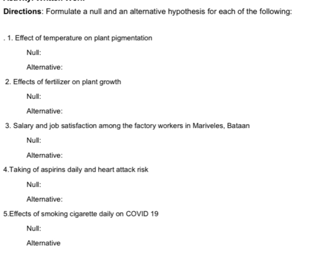 Directions: Formulate a null and an alternative hypothesis for each of the following: 
1. Effect of temperature on plant pigmentation 
Null: 
Alternative: 
2. Effects of fertilizer on plant growth 
Null: 
Alternative: 
3. Salary and job satisfaction among the factory workers in Mariveles, Bataan 
Null: 
Alternative: 
4.Taking of aspirins daily and heart attack risk 
Null: 
Alternative: 
5.Effects of smoking cigarette daily on COVID 19 
Null: 
Alternative