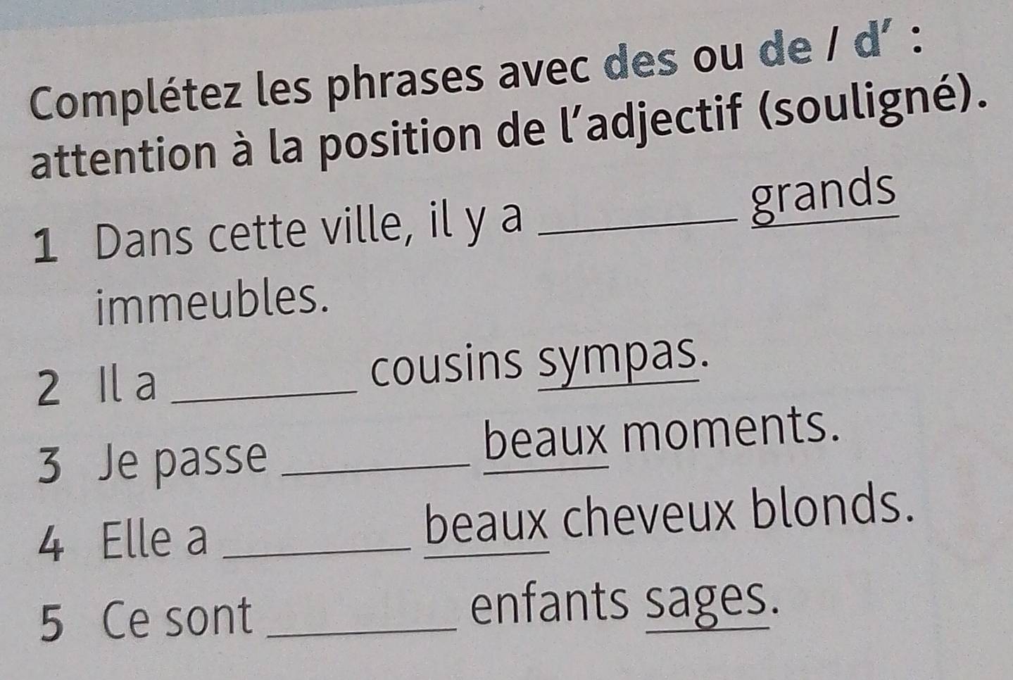 Complétez les phrases avec des ou de / d' : 
attention à la position de l’adjectif (souligné). 
1 Dans cette ville, il y a_ 
grands 
immeubles. 
2 Il a _cousins sympas. 
3 Je passe_ 
beaux moments. 
4 Elle a _beaux cheveux blonds. 
5 Ce sont_ 
enfants sages.