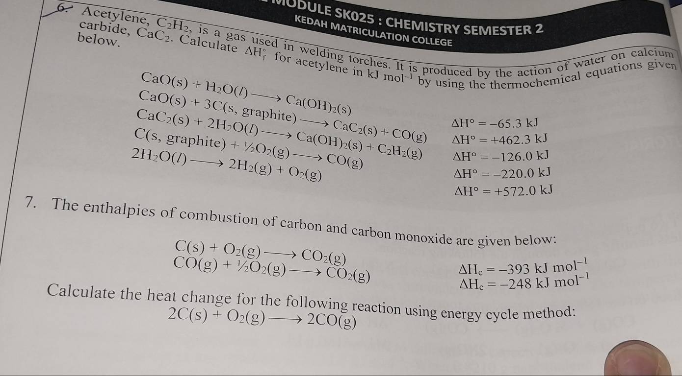 MODULE SK025 : CHEMISTRY SEMESTER 2 
6. Acetylene, C_2H_2 , is a gas 
carbide, 
KEDAH MATRICULATION COLLEGE 
ed in welding torches. It is produced by the action of water on calcium 
below. CaC_2. Calculate △ H_f^((circ) for acetylene in kJ
CaO(s)+H_2)O(l)to Ca(OH)_2(s) mol^(-1) by using the thermochemical equations given
CaO(s)+3C(s,graphite)to CaC_2(s)+CO(g) △ H°=+462.3kJ
CaC_2(s)+2H_2O(l)to Ca(OH)_2(s)+C_2H_2(g) △ H°=-65.3kJ
C(s,graphite)+1/2O_2(g)to CO(g)
2H_2O(l)to 2H_2(g)+O_2(g)
△ H°=-126.0kJ
△ H°=-220.0kJ
△ H°=+572.0kJ
7. The enthalpies of combustion of carbon and carbon monoxide are given below:
C(s)+O_2(g)to CO_2(g)
CO(g)+1/2O_2(g)to CO_2(g)
△ H_c=-393kJmol^(-1)
Delta H_c=-248kJmol^(-1)
Calculate the heat change for the following reaction using energy cycle method:
2C(s)+O_2(g)to 2CO(g)