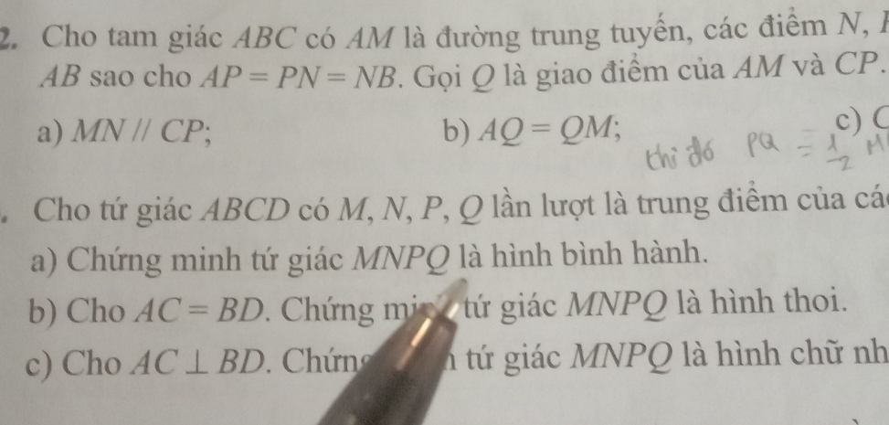 Cho tam giác ABC có AM là đường trung tuyến, các điểm N, à
AB sao cho AP=PN=NB. Gọi Q là giao điểm của AM và CP.
a) MN//CP; b) AQ=QM; 
c) C
Cho tứ giác ABCD có M, N, P, Q lần lượt là trung điểm của cá
a) Chứng minh tứ giác MNPQ là hình bình hành.
b) Cho AC=BD 1 Chứng mic tứ giác MNPQ là hình thoi.
c) Cho AC⊥ BD. Chứng n tứ giác MNPQ là hình chữ nh