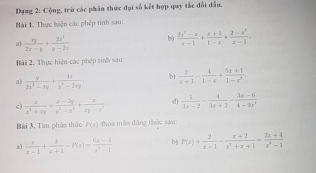 Dạng 2: Cộng, trừ các phân thức đại số kết hợp quy tắc đổi dấu. 
Bài 1. Thực hiện các phép tính sau: 
a)  xy/2x-y + 2x^2/y-2x 
b)  (2x^2-x)/x-1 + (x+1)/1-x + (2-x^2)/x-1 . 
Bài 2. Thực hiện các phép tính sau: 
a)  y/2x^2-xy + 4x/y^2-2xy . 
b)  2/x+1 - 4/1-x + (5x+1)/1-x^2 . 
c)  x/x^2+xy + (x-3y)/y^2-x^2 + x/xy-x^2 . 
d)  1/3x-2 - 4/3x+2 - (3x-6)/4-9x^2 
Bài 3. Tìm phân thức P(x) thỏa mãn đăng thức sau: 
a)  x/x-1 + 3/x+1 -P(x)= (6x-4)/x^2-1 
b) P(x)+ 2/x-1 - (x+2)/x^2+x+1 = (2x+4)/x^3-1 