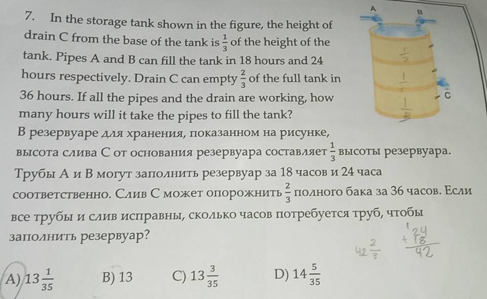 In the storage tank shown in the figure, the height of
drain C from the base of the tank is  1/3  of the height of the
tank. Pipes A and B can fill the tank in 18 hours and 24
hours respectively. Drain C can empty  2/3  of the full tank in
36 hours. If all the pipes and the drain are working, how
many hours will it take the pipes to fill the tank?
В резервуаре для храненияе πоказанном на рисунке,
высота слива С от основания резервуара составляет  1/3  высоты резервуара.
Трубь А и Β могут заπлолнить резервуар за 18 часов и 24 часа
соответственно. Слив Сможет опорожнить  2/3  πоλного бака за 36 часов. Εсли
все трубыΙ и слив исπравны, сколько часов πотребуется труб, чтобы
заπолнить резервуар?
A) 13 1/35  B) 13 C) 13 3/35  D) 14 5/35 