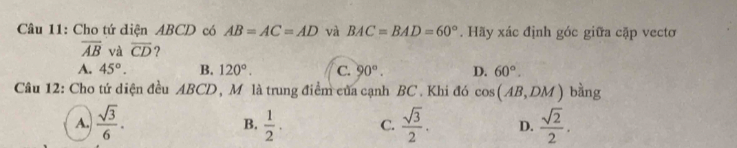 Cho tứ diện ABCD có AB=AC=AD và BAC=BAD=60°. Hãy xác định góc giữa cặp vectơ
overline AB và overline CD 2
A. 45°. B. 120°. C. 90°. D. 60°. 
Câu 12: Cho tứ diện đều ABCD, Mô là trung điểm của cạnh BC. Khi đó cos (AB,DM) bàng
A.  sqrt(3)/6 .  1/2 .  sqrt(3)/2 . D.  sqrt(2)/2 . 
B.
C.