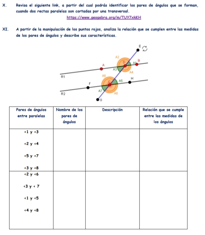 Revisa el siguiente link, a partir del cual podrás identificar los pares de ángulos que se forman,
cuando dos rectas paralelas son cortadas por una transversal.
https://www.geogebra.org/m/TUY7xkKH
XI. A partir de la manipulación de los puntos rojos, analiza la relación que se cumplen entre las medidas
de los pares de ángulos y describe sus características.