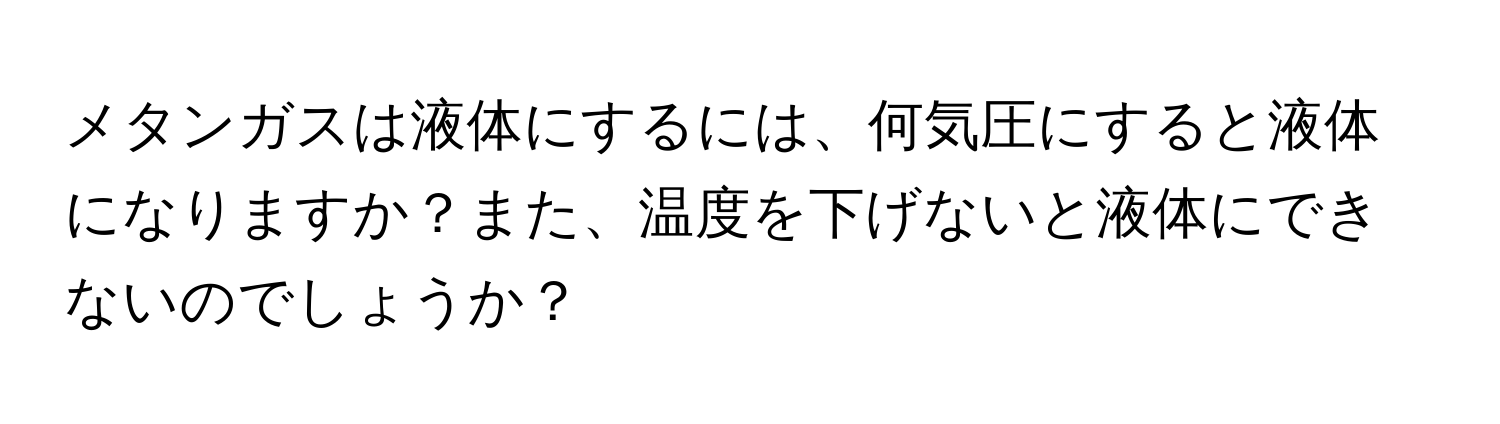 メタンガスは液体にするには、何気圧にすると液体になりますか？また、温度を下げないと液体にできないのでしょうか？