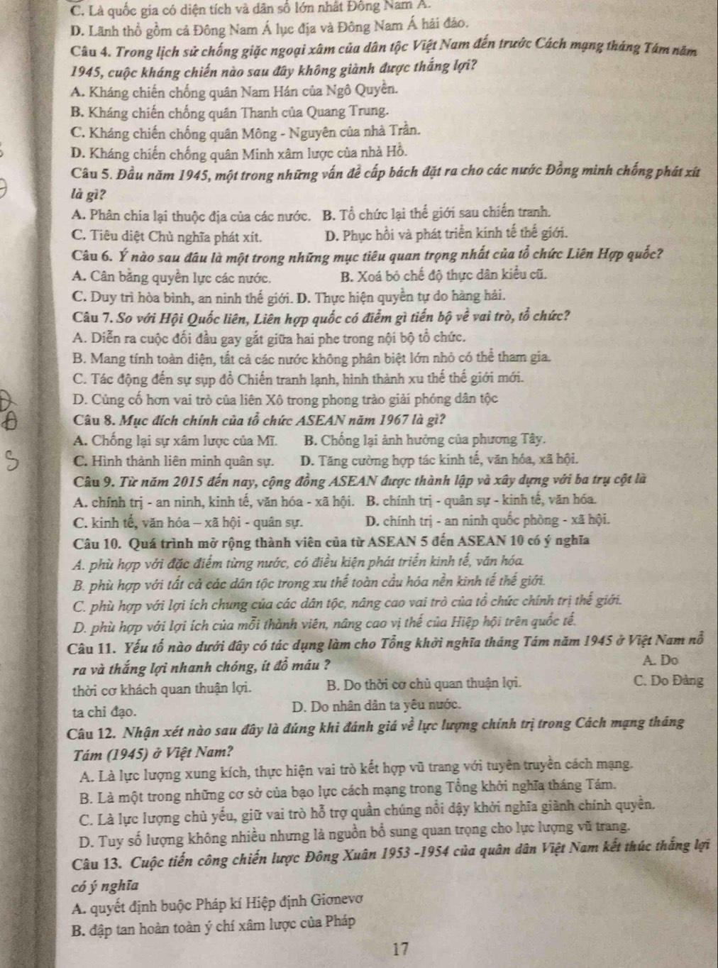 C. Là quốc gia có diện tích và dân số lớn nhất Đông Nam A.
D. Lãnh thổ gồm cả Đông Nam Á lục địa và Đông Nam Á hải đảo.
Câu 4. Trong lịch sử chống giặc ngoại xâm của dân tộc Việt Nam đến trước Cách mạng tháng Tám năm
1945, cuộc kháng chiến nào sau đây không giành được thắng lợi?
A. Kháng chiến chống quân Nam Hán của Ngô Quyền.
B. Kháng chiến chống quân Thanh của Quang Trung.
C. Kháng chiến chống quân Mông - Nguyên của nhà Trần.
D. Kháng chiến chống quân Minh xâm lược của nhà Hồ.
Câu 5. Đầu năm 1945, một trong những vấn để cấp bách đặt ra cho các nước Đồng minh chống phát xít
là gì?
A. Phân chia lại thuộc địa của các nước. B. Tổ chức lại thể giới sau chiến tranh.
C. Tiêu diệt Chù nghĩa phát xít. D. Phục hồi và phát triển kinh tế thế giới.
Câu 6. Ý nào sau đâu là một trong những mục tiêu quan trọng nhất của tổ chức Liên Hợp quốc?
A. Cân bằng quyền lực các nước. B. Xoá bỏ chế độ thực dân kiểu cũ.
C. Duy trì hòa bình, an ninh thế giới. D. Thực hiện quyền tự do hàng hải.
Câu 7. So với Hội Quốc liên, Liên hợp quốc có điểm gì tiến bộ về vai trò, tổ chức?
A. Diễn ra cuộc đối đầu gay gắt giữa hai phe trong nội bộ tổ chức.
B. Mang tính toàn diện, tất cả các nước không phân biệt lớn nhỏ có thể tham gia.
C. Tác động đến sự sụp đồ Chiến tranh lạnh, hình thành xu thế thế giới mới.
D. Cùng cố hơn vai trò của liên Xô trong phong trào giải phỏng dân tộc
Câu 8. Mục đích chính của tổ chức ASEAN năm 1967 là gì?
A. Chống lại sự xâm lược của Mĩ. B. Chống lại ảnh hưởng của phương Tây.
C. Hình thành liên minh quân sự. D. Tăng cường hợp tác kinh tế, văn hóa, xã hội.
Cầu 9. Từ năm 2015 đến nay, cộng đồng ASEAN được thành lập và xây dựng với ba trụ cột là
A. chính trị - an ninh, kinh tế, văn hóa - xã hội. B. chính trị - quân sự - kinh tế, văn hóa.
C. kinh tế, văn hóa - xã hội - quân sự. D. chính trị - an ninh quốc phòng - xã hội.
Câu 10. Quá trình mở rộng thành viên của từ ASEAN 5 đến ASEAN 10 có ý nghĩa
A. phù hợp với đặc điểm từng nước, có điều kiện phát triển kinh tế, văn hóa.
B. phù hợp với tất cả các dân tộc trong xu thế toàn cầu hóa nền kinh tế thế giới.
C. phù hợp với lợi ích chung của các dân tộc, nâng cao vai trò của tổ chức chính trị thế giới.
D. phù hợp với lợi ích của mỗi thành viên, nâng cao vị thế của Hiệp hội trên quốc tế.
Câu 11. Yếu tố nào dưới đây có tác dụng làm cho Tổng khởi nghĩa tháng Tám năm 1945 ở Việt Nam nổ
ra và thắng lợi nhanh chóng, ít đồ máu ?
A. Do
thời cơ khách quan thuận lợi.  B. Do thời cơ chủ quan thuận lợi.
C. Do Đảng
ta chỉ đạo. D. Do nhân dân ta yêu nước.
Câu 12. Nhận xét nào sau đây là đúng khi đánh giá về lực lượng chính trị trong Cách mạng tháng
Tám (1945) ở Việt Nam?
A. Là lực lượng xung kích, thực hiện vai trò kết hợp vũ trang với tuyên truyền cách mạng.
B. Là một trong những cơ sở của bạo lực cách mạng trong Tổng khởi nghĩa tháng Tám.
C. Là lực lượng chủ yếu, giữ vai trò hỗ trợ quần chúng nổi dậy khởi nghĩa giành chính quyền,
D. Tuy số lượng không nhiều nhưng là nguồn bổ sung quan trọng cho lực lượng vũ trang.
Câu 13. Cuộc tiến công chiến lược Đông Xuân 1953 -1954 của quân dân Việt Nam kết thúc thắng lợi
có ý nghĩa
A. quyết định buộc Pháp kí Hiệp định Giơnevơ
B. đập tan hoàn toàn ý chí xâm lược của Pháp
17