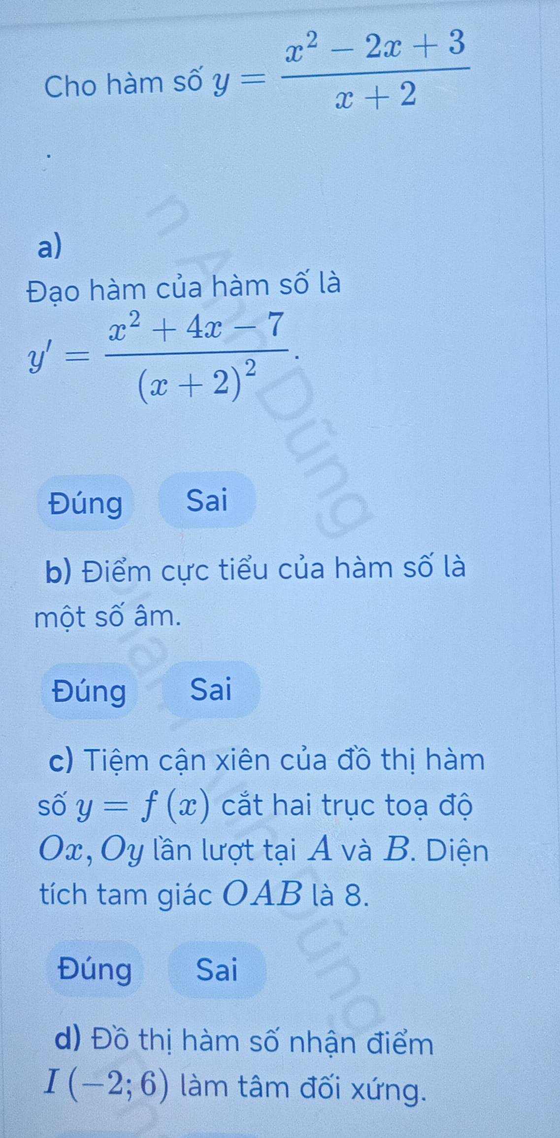 Cho hàm số y= (x^2-2x+3)/x+2 
a) 
Đạo hàm của hàm số là
y'=frac x^2+4x-7(x+2)^2. 
Đúng Sai 
b) Điểm cực tiểu của hàm số là 
một số âm. 
Đúng Sai 
c) Tiệm cận xiên của đồ thị hàm 
số y=f(x) cắt hai trục toạ độ
Ox, Oy lần lượt tại A và B. Diện 
tích tam giác OAB là 8. 
Đúng Sai 
d) Đồ thị hàm số nhận điểm
I(-2;6) làm tâm đối xứng.