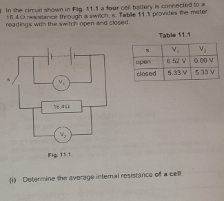 In the circuit shown in Fig. 11.1 a four cell battery is connected to a
16.4Ω resistance through a switch, s. Table 11.1 provides the meter
readings with the switch open and closed.
Table 11.1
(i) Determine the average internal resistance of a cell.