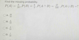 Find the missing probability.
P(A)= 9/20 , P(B)= 3/5 , P(A∩ B)= 27/100 , P(A∪ B)=
A.  23/50 
B.  2/10 
C.  3/25 
D.  7/20 