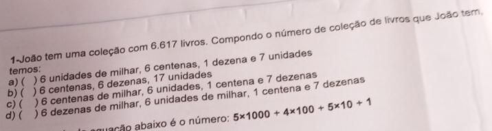 1-João tem uma coleção com 6.617 livros. Compondo o número de coleção de livros que João tem.
a) ( ) 6 unidades de milhar, 6 centenas, 1 dezena e 7 unidades
temos:
b)  ) 6 centenas, 6 dezenas, 17 unidades
C)( ) 6 centenas de milhar, 6 unidades, 1 centena e 7 dezenas
d)( ) 6 dezenas de milhar, 6 unidades de milhar, 1 centena e 7 dezenas
abação abaixo é o número: 5* 1000+4* 100+5* 10+1