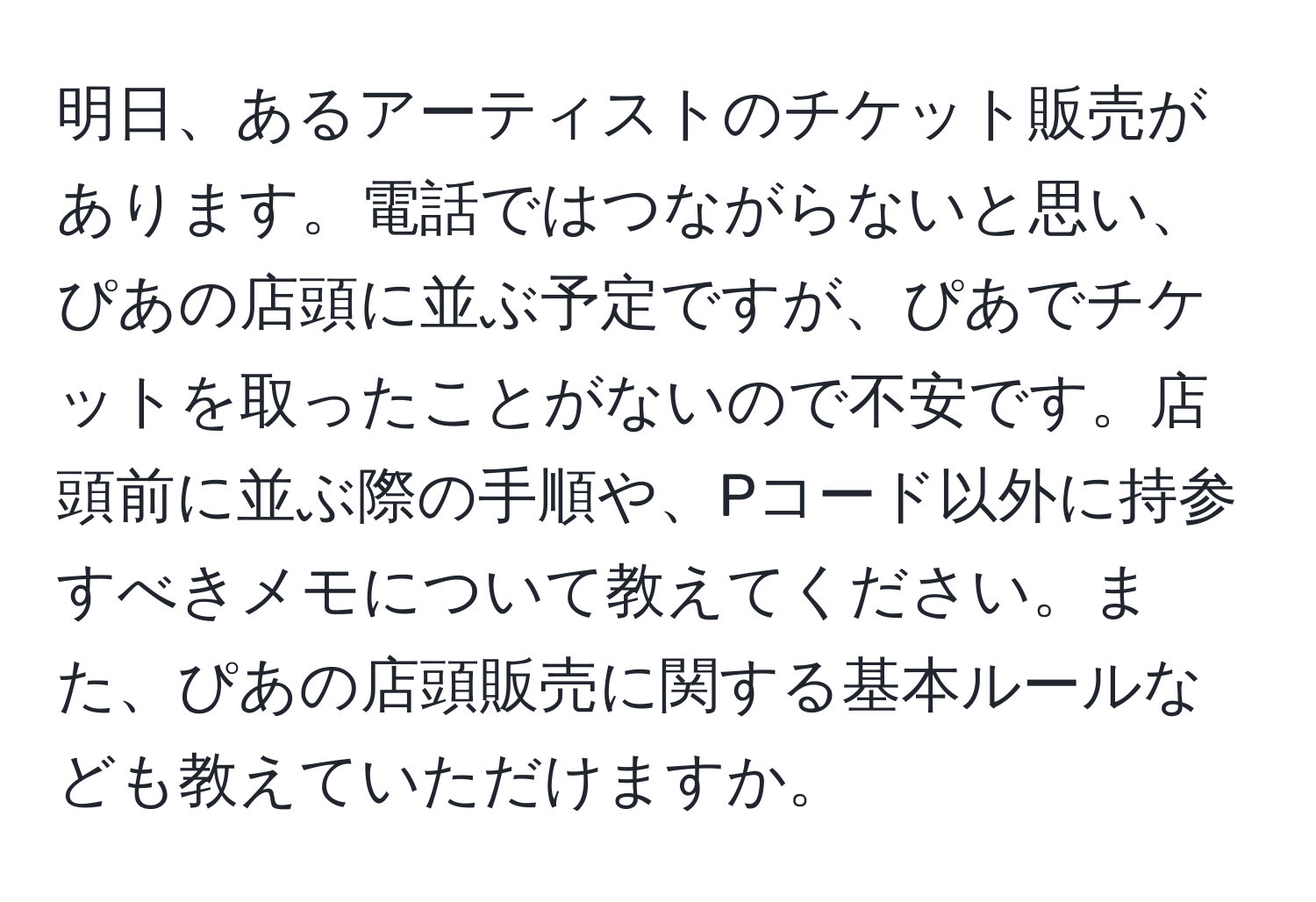 明日、あるアーティストのチケット販売があります。電話ではつながらないと思い、ぴあの店頭に並ぶ予定ですが、ぴあでチケットを取ったことがないので不安です。店頭前に並ぶ際の手順や、Pコード以外に持参すべきメモについて教えてください。また、ぴあの店頭販売に関する基本ルールなども教えていただけますか。