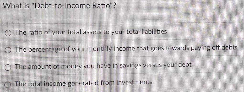 What is "Debt-to-Income Ratio"?
The ratio of your total assets to your total liabilities
The percentage of your monthly income that goes towards paying off debts
The amount of money you have in savings versus your debt
The total income generated from investments