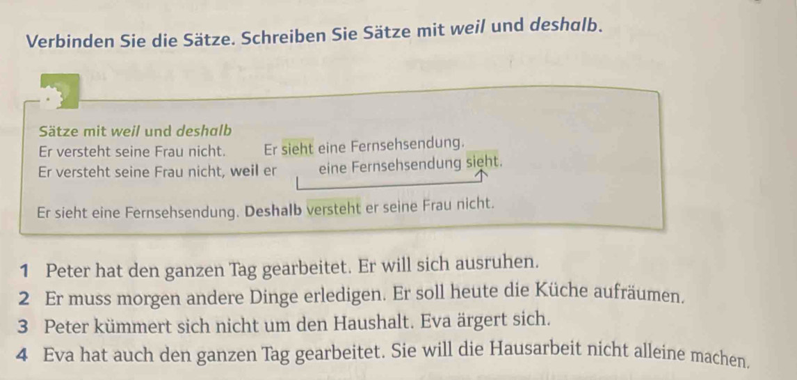 Verbinden Sie die Sätze. Schreiben Sie Sätze mit weil und deshalb. 
Sätze mit weil und deshalb 
Er versteht seine Frau nicht. Er sieht eine Fernsehsendung. 
Er versteht seine Frau nicht, weil er eine Fernsehsendung sight. 
Er sieht eine Fernsehsendung. Deshalb versteht er seine Frau nicht. 
1 Peter hat den ganzen Tag gearbeitet. Er will sich ausruhen. 
2 Er muss morgen andere Dinge erledigen. Er soll heute die Küche aufräumen. 
3 Peter kümmert sich nicht um den Haushalt. Eva ärgert sich. 
4 Eva hat auch den ganzen Tag gearbeitet. Sie will die Hausarbeit nicht alleine machen.