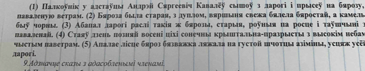 () Πалкоунік у алстауиь Анлрэй Сяргеевіч Κавалеу сьшоу з ларогі ⅰ прысеу на бярозу, 
лаваленуюо ветрам. (2) Бяроза быιлла стараяη з дуπιеломη вяршьеня свежа бялела бяростай, а камель 
быῆ чорны (3) Абаπал дарогі раслі τакія ж бярозы, старыя, роуныя па росце ⅰ τауπчыні τ 
лаваленай. (4) Стаяу дзень πозняй восені ціхі сонечны крыштальна-празрысты з высокім небам 
чыстьм πаветрам. (5) Алалае лісце бяроз бязважка ляжала на густой шчотцы азімінь, усцяж уеёї 
дapori. 
9.Адзначψе сказы з адасобленымі членамі.