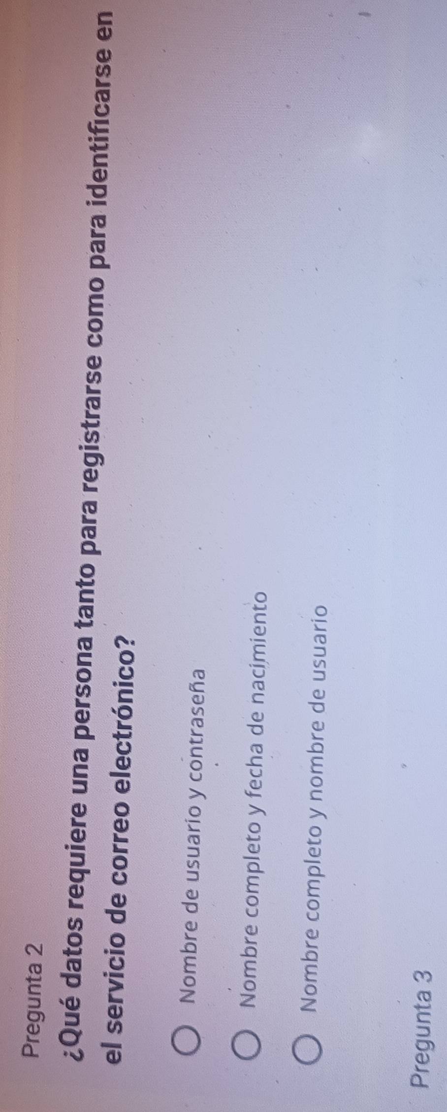 Pregunta 2
¿Qué datos requiere una persona tanto para registrarse como para identificarse en
el servicio de correo electrónico?
Nombre de usuarío y contraseña
Nombre completo y fecha de nacimiento
Nombre completo y nombre de usuario
Pregunta 3