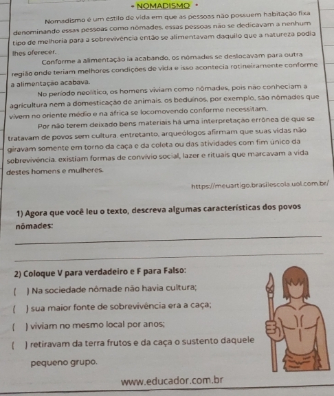 NOMADISMO
Nomadismo é um estilo de vida em que as pessoas não possuem habitação fixa
denominando essas pessoas como nômades. essas pessoas não se dedicavam a nenhum
tipo de melhoria para a sobrevivência então se alimentavam daquilo que a natureza podia
Ihes oferecer.
Conforme a alimentação ia acabando, os nômades se deslocavam para outra
região onde teriam melhores condições de vida e isso acontecia rotineiramente conforme
a alimentação acabava.
No período neolítico, os homens viviam como nômades, pois não conheciam a
agricultura nem a domesticação de animais. os beduínos, por exemplo, são nômades que
vivem no oriente médio e na áfrica se locomovendo conforme necessitam.
Por não terem deixado bens materiais há uma interpretação errônea de que se
tratavam de povos sem cultura. entretanto, arqueólogos afirmam que suas vidas não
giravam somente em torno da caça e da coleta ou das atividades com fim único da
sobrevivência. existiam formas de convívio social, lazer e rituais que marcavam a vida
destes homens e mulheres.
https://meuartigo.brasilescola.uol.com.br/
1) Agora que você leu o texto, descreva algumas características dos povos
nômades:
_
_
2) Coloque V para verdadeiro e F para Falso:
) Na sociedade nômade não havia cultura;
) sua maior fonte de sobrevivência era a caça;
) viviam no mesmo local por anos;
) retiravam da terra frutos e da caça o sustento daquele
pequeno grupo.
www.educador.com.br