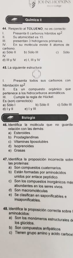 OHNS HOPKINY
== Calepe
Química II
44. Respecto al TOLUENO, no es correcto
Presenta 6 carbonos híbridos sp^2
II. Su atomicidad es 15
III. presentan 3 hidrógenos primarios
IV. En su molécula existe 8 átomos de
carbono.
a) Sólo II b) Sólo III c) Sólo
IV
d)ⅢyⅣ e) I, Ⅲy Ⅳ
45. La siguiente estructura
1. Presenta todos sus carbonos con
hibridación sp^2
I. Es un compuesto orgânico que
pertenece a los hidrocarburos aromáticos
III. Cumple la regla de Hückel
Es (son) correcto(s)
a) Sólo I b) Sólo II c) Sólo III
d)ⅠyⅡ e) l yⅢ
Biología
46. Identifica la molécula que no guarda
relación con las demás
a) Esteroides
b) Prostaglandinas
c) Vitaminas liposolubles
d) Isoprenoides
e) Grasas
47. Identifica la proposición incorrecta sobre
las proteinas:
a) Son compuestos cuaternarios.
b) Están formadas por aminoácidos
unidos por enlace peptídico
c) Son los compuestos inorgánicos más
abundantes en los seres vivos
d) Son macromoléculas
e) Se clasifican en saponificables e
insaponificables
48. Identifica la proposición correcta sobre
amino ácidos:
a) Son los monómeros estructurales de
los glúcidos.
b) Son compuestos anfipáticos
c) Tienen grupo amino y acido carbox