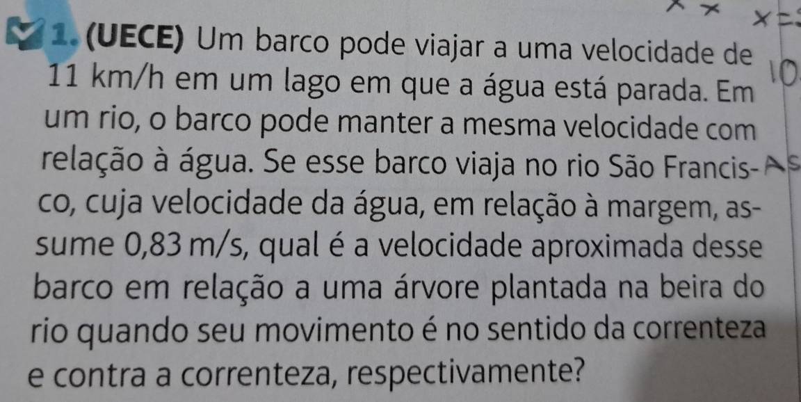 1.(UECE) Um barco pode viajar a uma velocidade de
11 km/h em um lago em que a água está parada. Em 
um rio, o barco pode manter a mesma velocidade com 
relação à água. Se esse barco viaja no rio São Francis- A 
co, cuja velocidade da água, em relação à margem, as- 
sume 0,83 m/s, qual é a velocidade aproximada desse 
barco em relação a uma árvore plantada na beira do 
rio quando seu movimento é no sentido da correnteza 
e contra a correnteza, respectivamente?