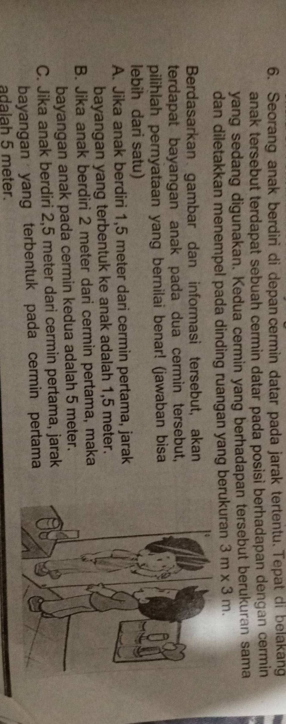 Seorang anak berdiri di depan cermin datar pada jarak tertentu.Tepat di belakang
anak tersebut terdapat sebuah cermin datar pada posisi berhadapan dengan cermin 
yang sedang digunakan. Kedua cermin yang berhadapan tersebut berukuran sama
dan diletakkan menempel pada dinding ruangan yang berukuran . 3m* 3m. 
Berdasarkan gambar dan informasi tersebut, akan
terdapat bayangan anak pada dua cermin tersebut,
pilihlah pernyataan yang bernilai benar! (jawaban bisa
lebih dari satu)
A. Jika anak berdiri 1,5 meter dari cermin pertama, jarak
bayangan yang terbentuk ke anak adalah 1,5 meter.
B. Jika anak berdiri 2 meter dari cermin pertama, maka
bayangan anak pada cermin kedua adalah 5 meter.
C. Jika anak berdiri 2,5 meter dari cermin pertama, jarak
bayangan yang terbentuk pada cermin pertama
adalah 5 meter.