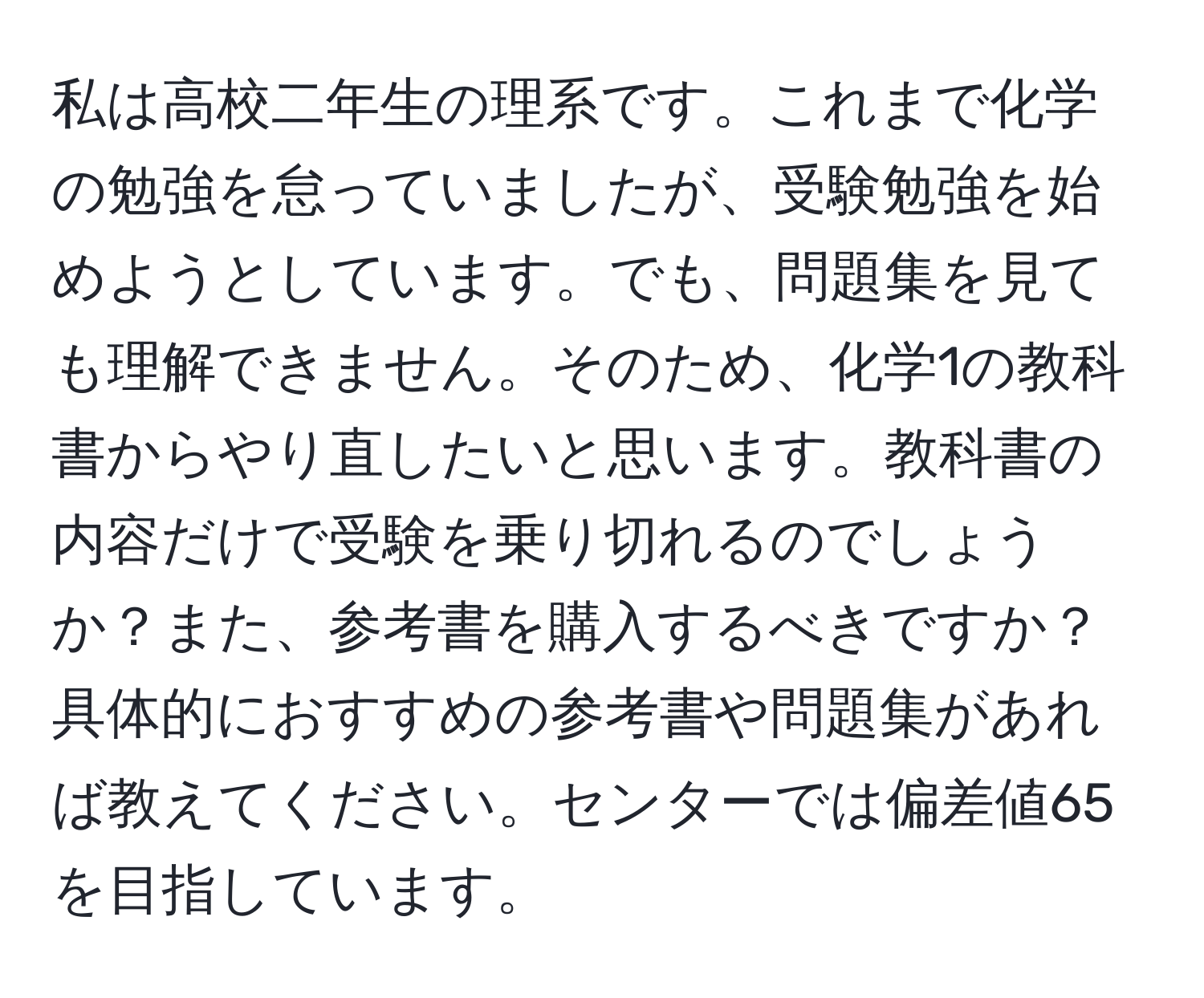 私は高校二年生の理系です。これまで化学の勉強を怠っていましたが、受験勉強を始めようとしています。でも、問題集を見ても理解できません。そのため、化学1の教科書からやり直したいと思います。教科書の内容だけで受験を乗り切れるのでしょうか？また、参考書を購入するべきですか？具体的におすすめの参考書や問題集があれば教えてください。センターでは偏差値65を目指しています。