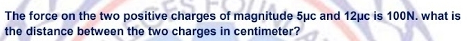 The force on the two positive charges of magnitude 5μc and 12μc is 100N. what is 
the distance between the two charges in centimeter?