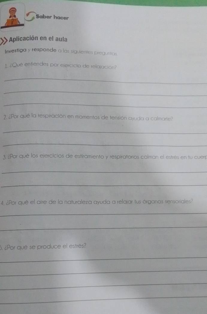 Saber hacer 
Aplicación en el aula 
Investiga y responde a las siguientes preguntas. 
1. ¿Qué entiendes por ejercicio de relajación? 
_ 
_ 
_ 
2. ¿Por qué la respiración en momentos de tensión ayuda a calmarte? 
_ 
_ 
3. ¿Por qué los ejercicios de estiramiento y respiratorios calman el estrés en tu cuerp 
_ 
_ 
4, ¿Por qué el aire de la naturaleza ayuda a relajar tus órganos sensoriales? 
_ 
_ 
5. ¿Por qué se produce el estrés? 
_ 
_ 
_ 
_