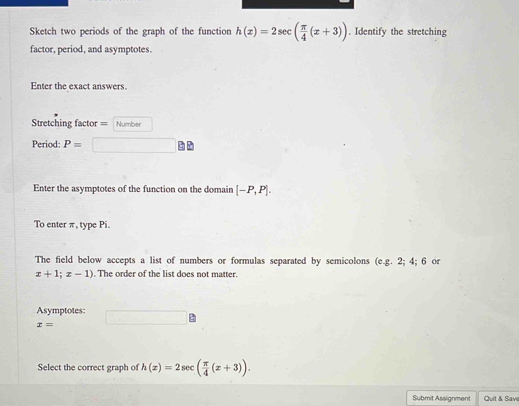 Sketch two periods of the graph of the function h(x)=2sec ( π /4 (x+3)). Identify the stretching 
factor, period, and asymptotes. 
Enter the exact answers. 
Stretching factor = Number 
Period: P=
Enter the asymptotes of the function on the domain [-P,P]. 
To enter π, type Pi. 
The field below accepts a list of numbers or formulas separated by semicolons (e.g. 2; 4; 6 or
x+1;x-1). The order of the list does not matter. 
Asymptotes:
x=
Select the correct graph of h(x)=2sec ( π /4 (x+3)). 
Submit Assignment Quit & Save