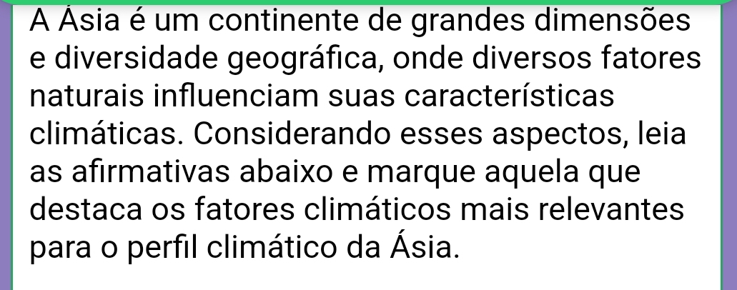 A Ásia é um continente de grandes dimensões 
e diversidade geográfica, onde diversos fatores 
naturais influenciam suas características 
climáticas. Considerando esses aspectos, leia 
as afirmativas abaixo e marque aquela que 
destaca os fatores climáticos mais relevantes 
para o perfil climático da Ásia.