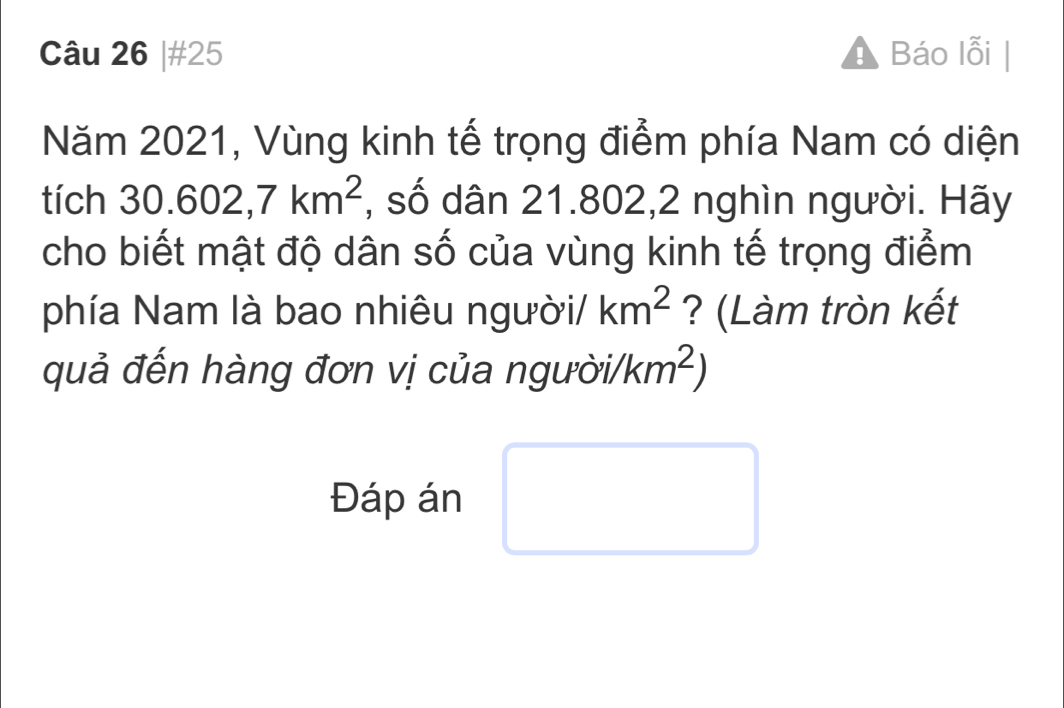 #25 A Báo lỗi 
Năm 2021, Vùng kinh tế trọng điểm phía Nam có diện 
tích 30.602, 7km^2 , số dân 21.802, 2 nghìn người. Hãy 
cho biết mật độ dân số của vùng kinh tế trọng điểm 
phía Nam là bao nhiêu người/ km^2 ? (Làm tròn kết 
quả đến hàng đơn vị của người/ /km^2)
Đáp án