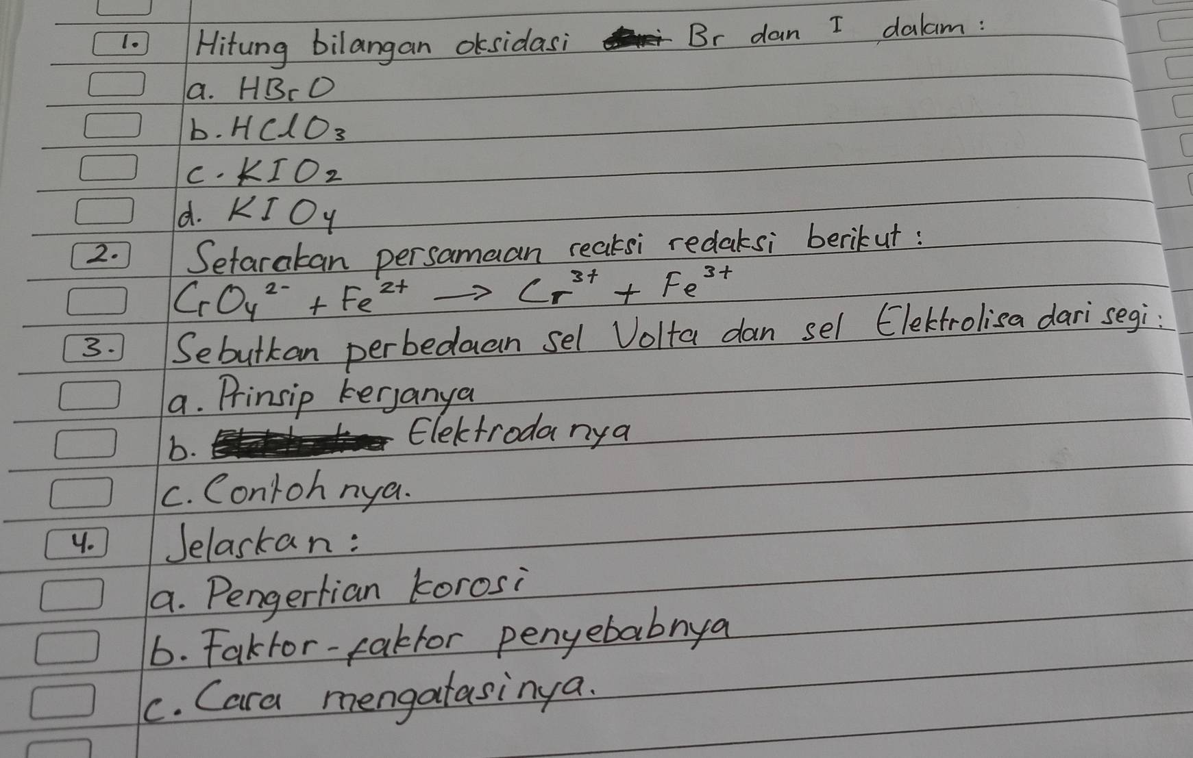 ] Hitung bilangan oksidasi Br dan I dalam : 
a. HBrO
b. HClO_3
C. KIO_2
d. KIO_4
2. Setaratan persamaan reaksi redaksi berikut:
CrO_4^2-+Fe^(2+)to Cr^(3+)+Fe^(3+)
3. Sebutkan perbeduan sel Volta dan sel Elekrolisa dari segi: 
a. Prinsip kerjanya 
b. 
Electroda nya 
c. Conroh nya. 
y. Jelaskan: 
a. Pengerlian korosi 
6. Fakfor-fakfor penyebabnya 
C. Cara mengatasinya.