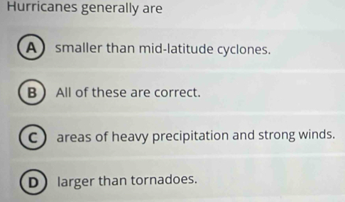 Hurricanes generally are
A smaller than mid-latitude cyclones.
B  All of these are correct.
C areas of heavy precipitation and strong winds.
D larger than tornadoes.