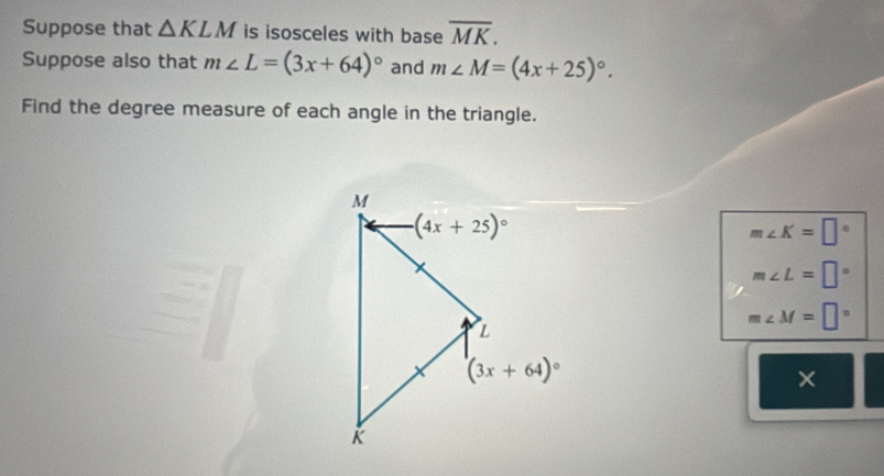 Suppose that △ KLM is isosceles with base overline MK.
Suppose also that m∠ L=(3x+64)^circ  and m∠ M=(4x+25)^circ .
Find the degree measure of each angle in the triangle.
m∠ K=□°
m∠ L=□°
m∠ M=□°
×