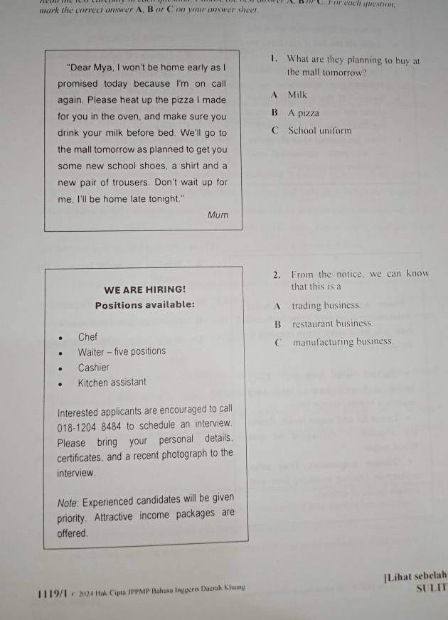 A, B B C. For each question.
mark the correct answer A, B or C on your answer sheet
1. What are they planning to buy at
"Dear Mya, I won't be home early as I the mall tomorrow?
promised today because I'm on call
again. Please heat up the pizza I made A Milk
for you in the oven, and make sure you B A pizza
drink your milk before bed. We'll go to C School uniform
the mall tomorrow as planned to get you
some new school shoes, a shirt and a
new pair of trousers. Don't wait up for
me, I'll be home late tonight."
Mum
2. From the notice, we can know
WE ARE HIRING! that this is a
Positions available: A trading business
B restaurant business.
Chef
C manufacturing business
Waiter - five positions
Cashier
Kitchen assistant
Interested applicants are encouraged to call
018-1204 8484 to schedule an interview.
Please bring your personal details.
certificates, and a recent photograph to the
interview.
Note: Experienced candidates will be given
priority. Attractive income packages are
offered.
1119/1 c 2024 Hak Cipta JPPMP Bahasa Inggeris Dacrak Khuang [Lihat sebelah SULIT