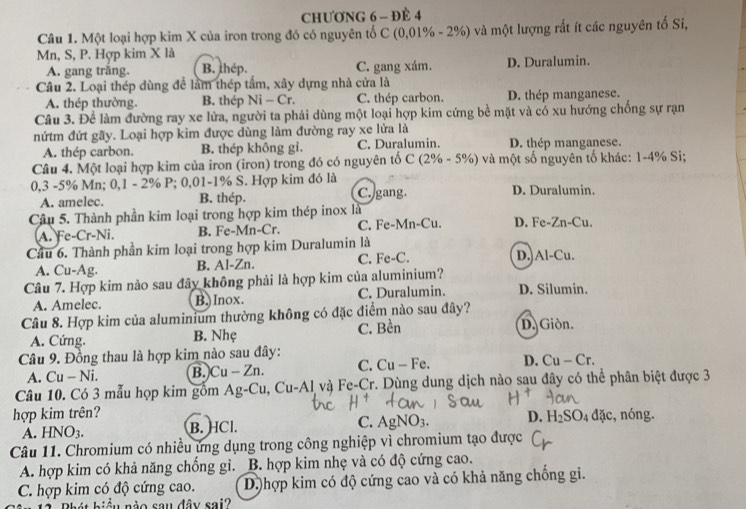 CHƯƠNG 6 - ĐÈ 4
Câu 1. Một loại hợp kim X của iron trong đó có nguyên tố C (0,01% - 2%) và một lượng rất ít các nguyên tố Si,
Mn, S, P. Hợp kim X là
A. gang trắng. B. thép. C. gang xám. D. Duralumin.
Câu 2. Loại thép dùng để lầm thép tấm, xây dựng nhà cửa là
A. thép thường. B. thép Ni-C r. C. thép carbon. D. thép manganese.
Câu 3. Để làm đường ray xe lửa, người ta phải dùng một loại hợp kim cứng bề mặt và có xu hướng chống sự rạn
nứtm đứt gãy. Loại hợp kim được dùng làm đường ray xe lửa là
A. thép carbon. B. thép không gi. C. Duralumin. D. thép manganese.
Câu 4. Một loại hợp kim của iron (iron) trong đó có nguyên tố C (2% - 5%) và một số nguyên tố khác: 1-4% Si;
0,3 -5% Mn; 0,1 - 2% P; 0,01-1% S. Hợp kim đó là C. gang. D. Duralumin.
A. amelec. B. thép.
Câu 5. Thành phần kim loại trong hợp kim thép inox là D. Fe-Zn-Cu.
A. Fe-Cr-Ni. B. Fe-Mn-Cr. C. Fe-Mn-Cu.
Cầu 6. Thành phần kim loại trong hợp kim Duralumin là
A. Cu-Ag. B. Al-Zn. C. Fe-C. D.)Al-Cu.
Câu 7. Hợp kim nào sau đây không phải là hợp kim của aluminium? D. Silumin.
A. Amelec. B.Inox. C. Duralumin.
Câu 8. Hợp kim của aluminium thường không có đặc điểm nào sau đây? D. Giòn.
A. Cứng. B. Nhẹ C. Bền
Câu 9. Đồng thau là hợp kim nào sau đây: D. Cu — Cr.
A. Cu - Ni. B.Cu - Zn. C. Cu - Fe.
Câu 10. Có 3 mẫu họp kim gồm Ag-Cu, Cu-Al và Fe-Cr. Dùng dung dịch nào sau đây có thể phân biệt được 3
hợp kim trên? :, nóng.
A. HNO3. B. HCl. C. Ag NO_3. D. H_2SO_4da
Câu 11. Chromium có nhiều ứng dụng trong công nghiệp vì chromium tạo được
A. hợp kim có khả năng chồng gi. B. hợp kim nhẹ và có độ cứng cao.
C. hợp kim có độ cứng cao. Dhợp kim có độ cứng cao và có khả năng chồng gi.
*  2 .  B hát biệu nào sau đây sai?