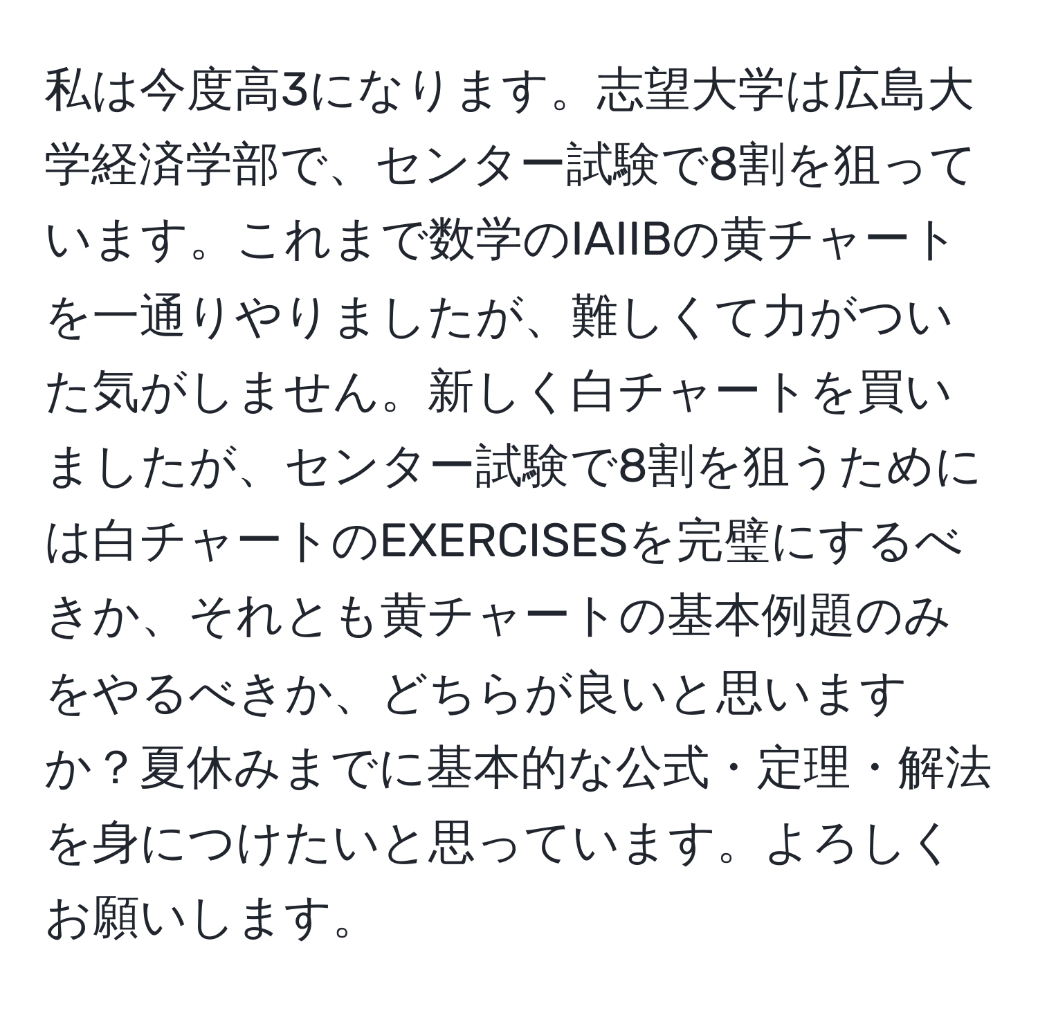 私は今度高3になります。志望大学は広島大学経済学部で、センター試験で8割を狙っています。これまで数学のIAIIBの黄チャートを一通りやりましたが、難しくて力がついた気がしません。新しく白チャートを買いましたが、センター試験で8割を狙うためには白チャートのEXERCISESを完璧にするべきか、それとも黄チャートの基本例題のみをやるべきか、どちらが良いと思いますか？夏休みまでに基本的な公式・定理・解法を身につけたいと思っています。よろしくお願いします。