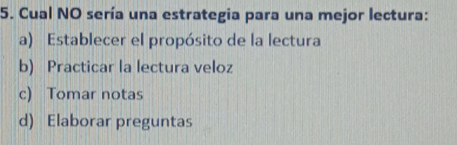 Cual NO sería una estrategia para una mejor lectura:
a) Establecer el propósito de la lectura
b) Practicar la lectura veloz
c) Tomar notas
d) Elaborar preguntas