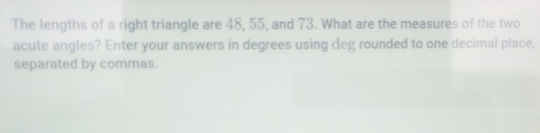 The lengths of a right triangle are 48, 55, and 73. What are the measures of the two 
acute angles? Enter your answers in degrees using deg rounded to one decimal place, 
separated by commas.