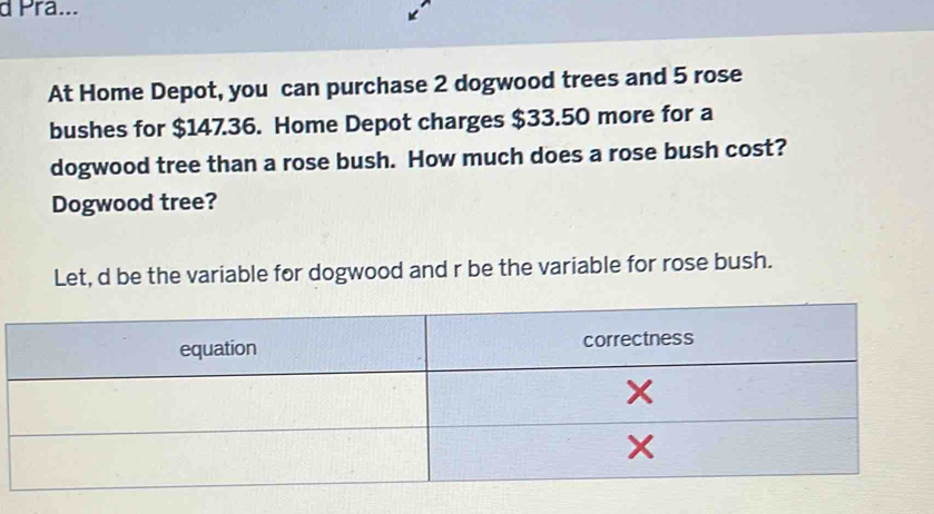 Pra... 
At Home Depot, you can purchase 2 dogwood trees and 5 rose 
bushes for $147.36. Home Depot charges $33.50 more for a 
dogwood tree than a rose bush. How much does a rose bush cost? 
Dogwood tree? 
Let, d be the variable for dogwood and r be the variable for rose bush.