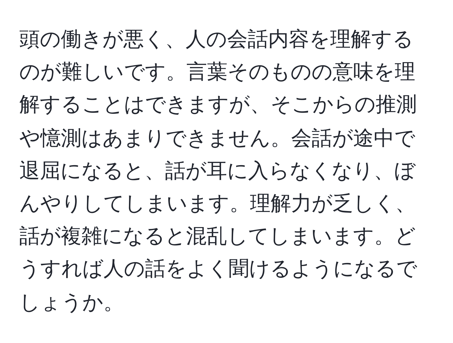 頭の働きが悪く、人の会話内容を理解するのが難しいです。言葉そのものの意味を理解することはできますが、そこからの推測や憶測はあまりできません。会話が途中で退屈になると、話が耳に入らなくなり、ぼんやりしてしまいます。理解力が乏しく、話が複雑になると混乱してしまいます。どうすれば人の話をよく聞けるようになるでしょうか。