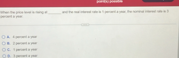 point(s) possible
When the price level is rising at _and the real interest rate is 1 percent a year, the nominal interest rate is 3
percent a year.
A. 4 percent a year
B. 2 percent a year
C. 1 percent a year
D. 3 percent a year