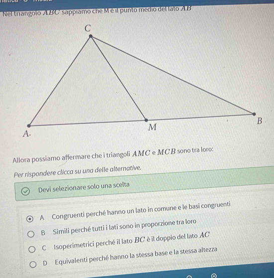 Nel triangolo ABC sappíamo che M é il punto medio del lato A B
Allora possiamo affermare che i triangoli AMC e MCB sono tra loro:
Per rispondere clicca su una delle alternative.
Devi selezionare solo una scelta
A Congruenti perché hanno un lato in comune e le basi congruenti
B Simili perché tutti i lati sono in proporzione tra loro
C Isoperimetrici perché il lato BC è il doppio del lato AC
D Equivalenti perché hanno la stessa base e la stessa altezza