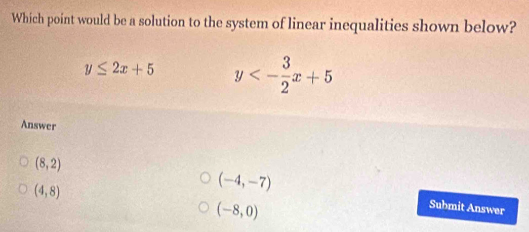 Which point would be a solution to the system of linear inequalities shown below?
y≤ 2x+5
y<- 3/2 x+5
Answer
(8,2)
(4,8)
(-4,-7)
(-8,0)
Submit Answer