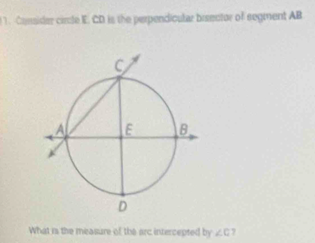 Consider circle E. CD is the perpendicular breector of segment AB
What is the measure of the arc intercepted by ∠ C 7