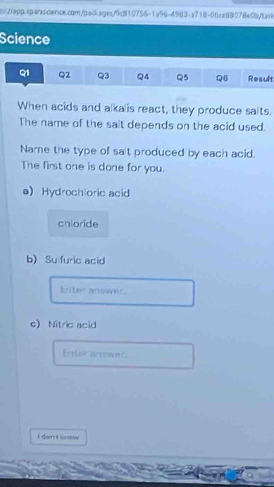 Science 
Q1 Q2 Q3 Q4 Q5 Q6 Result 
When acids and alkalis react, they produce salts. 
The name of the sait depends on the acid used. 
Name the type of salt produced by each acid. 
The first one is done for you. 
a Hydrochloric acid 
chloride 
b) Sulfuric acid 
Enter answer 
c) Nitric acid 
Enteranswec 
i dont know