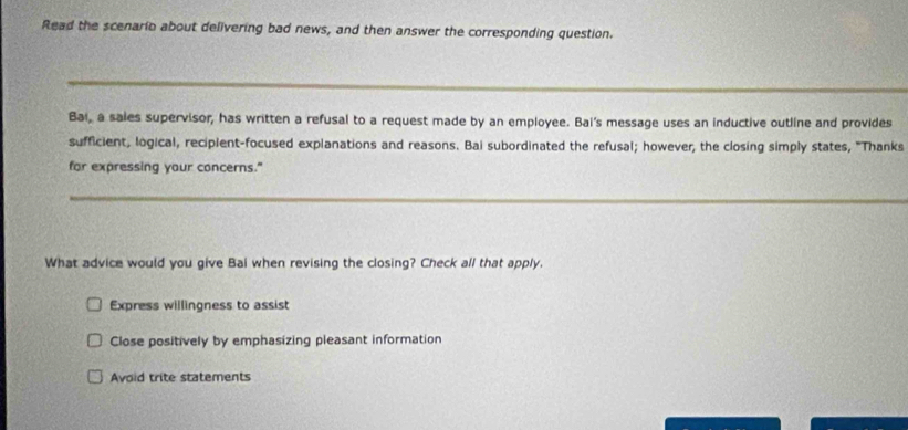 Read the scenario about delivering bad news, and then answer the corresponding question.
Bai, a sales supervisor, has written a refusal to a request made by an employee. Bai's message uses an inductive outline and provides
sufficient, logical, reciplent-focused explanations and reasons. Bai subordinated the refusal; however, the closing simply states, "Thanks
for expressing your concerns."
What advice would you give Bai when revising the closing? Check all that apply.
Express willingness to assist
Close positively by emphasizing pleasant information
Avoid trite statements