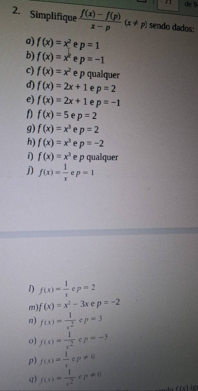 de 9 
2. Simplifique  (f(x)-f(p))/x-p (x!= p) sendo dados: 
a) f(x)=x^2 e p=1
b) f(x)=x^2 e p=-1
c) f(x)=x^2 e p qualquer 
d) f(x)=2x+1 e p=2
e) f(x)=2x+1 e p=-1
f f(x)=5 e p=2
9) f(x)=x^3 e p=2
h) f(x)=x^3 e p=-2
i) f(x)=x^3 e p qualquer 
j) f(x)= 1/x  e p=1
l) f(x)= 1/x  e p=2
m) f(x)=x^2-3x e p=-2
n) f(x)= 1/x^2  e p=3
o) f(x)= 1/x^2  e p=-3
p) f(x)= 1/x  è p!= 0
q) f(x)= 1/x^2  e p!= 0
f(x) igu