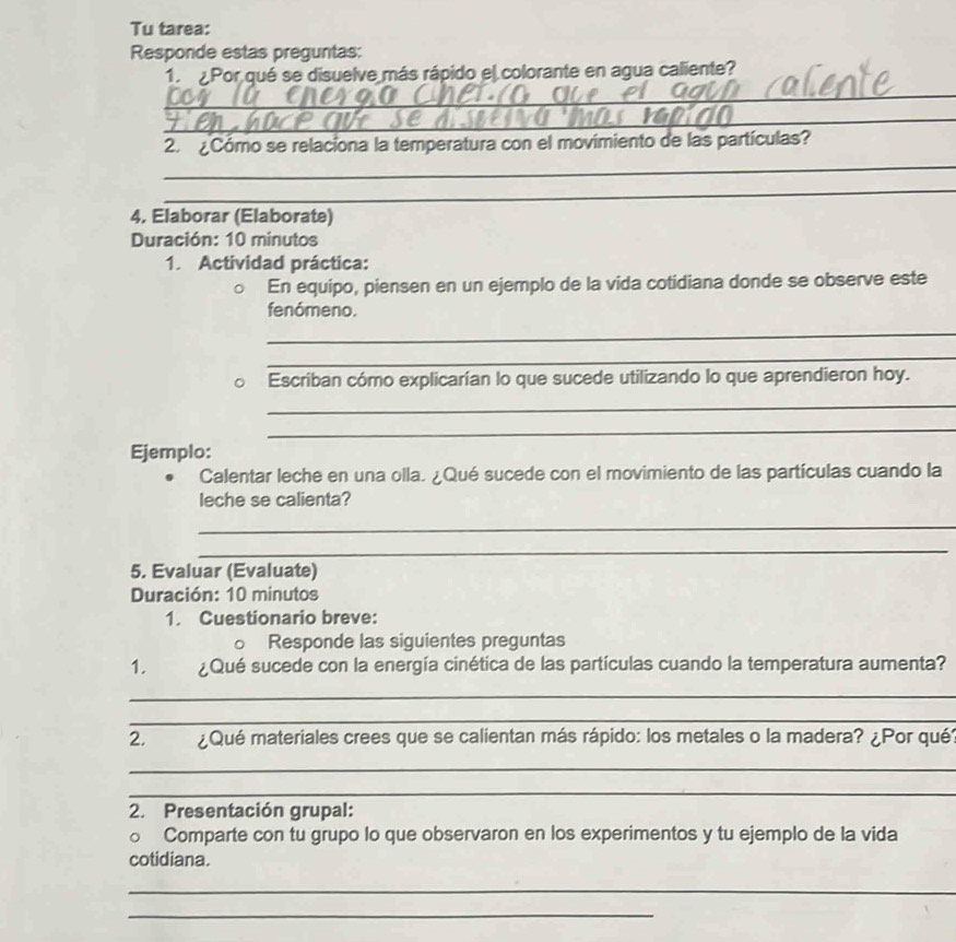 Tu tarea: 
Responde estas preguntas: 
1. Por qué se disuelve más rápido el colorante en agua caliente? 
_ 
_ 
_ 
2. ¿Cómo se relaciona la temperatura con el movimiento de las partículas? 
_ 
4, Elaborar (Elaborate) 
Duración: 10 minutos 
1. Actividad práctica: 
En equipo, piensen en un ejemplo de la vida cotidiana donde se observe este 
fenómeno. 
_ 
_ 
Escríban cómo explicarían lo que sucede utilizando lo que aprendieron hoy. 
_ 
_ 
Ejemplo: 
Calentar leche en una olla. ¿Qué sucede con el movimiento de las partículas cuando la 
leche se calienta? 
_ 
_ 
5. Evaluar (Evaluate) 
Duración: 10 minutos 
1. Cuestionario breve: 
。 Responde las siguientes preguntas 
1. ¿Qué sucede con la energía cinética de las partículas cuando la temperatura aumenta? 
_ 
_ 
2. ¿Qué materiales crees que se calientan más rápido: los metales o la madera? ¿Por qué 
_ 
_ 
2. Presentación grupal: 
o Comparte con tu grupo lo que observaron en los experimentos y tu ejemplo de la vida 
cotidiana. 
_ 
_