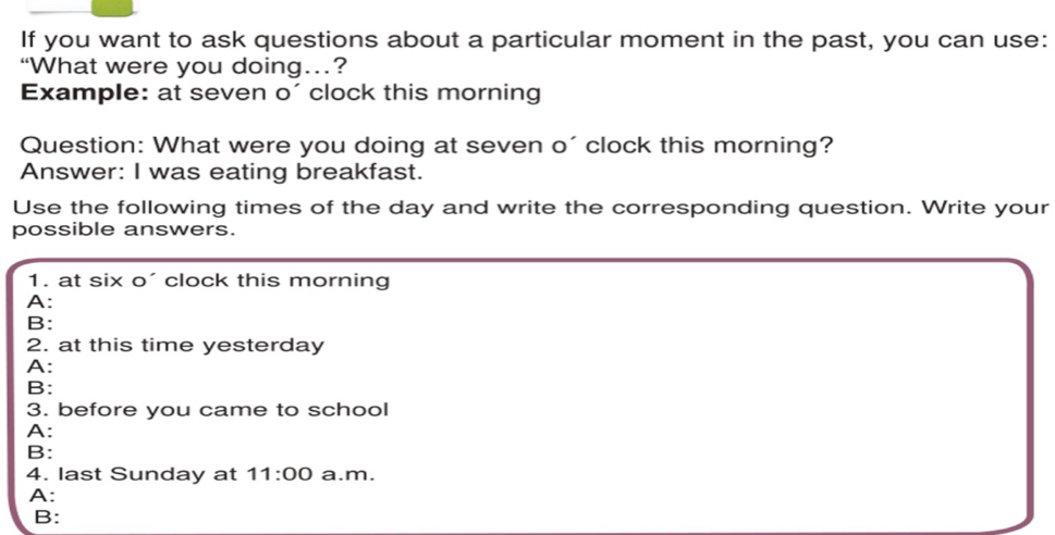 If you want to ask questions about a particular moment in the past, you can use:
“What were you doing…?
Example: at seven o´clock this morning
Question: What were you doing at seven o´clock this morning?
Answer: I was eating breakfast.
Use the following times of the day and write the corresponding question. Write your
possible answers.
1. at six o´ clock this morning
A:
B:
2. at this time yesterday
A:
B:
3. before you came to school
A:
B:
4. last Sunday at 11:00 a.m.
A:
B: