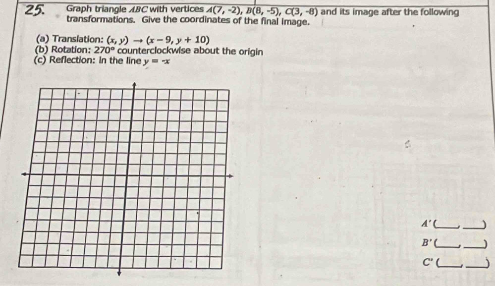 Graph triangle ABC with vertices A(7,-2), B(8,-5), C(3,-8) and its image after the following 
transformations. Give the coordinates of the final image. 
(a) Translation: (x,y)to (x-9,y+10)
(b) Rotation: 270° counterclockwise about the origin 
(c) Reflection: in the line y=-x
A' __)
B' _ _J
C' _ 
_)